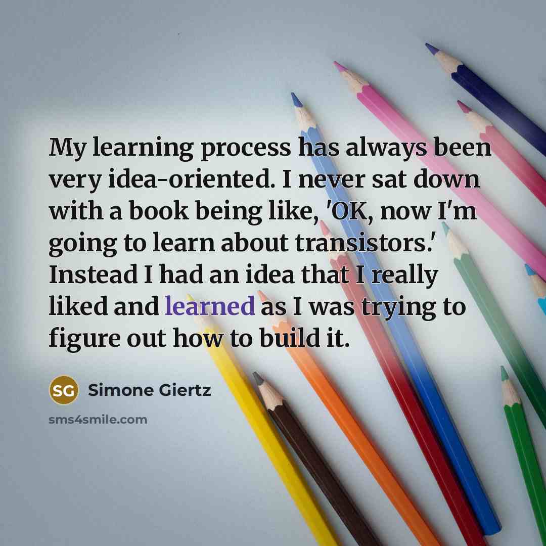 “My learning process has always been very idea-oriented. I never sat down with a book being like, 'OK, now I'm going to learn about transistors.' Instead I had an idea that I really liked and learned as I was trying to figure out how to build it.” quote by Simone Giertz