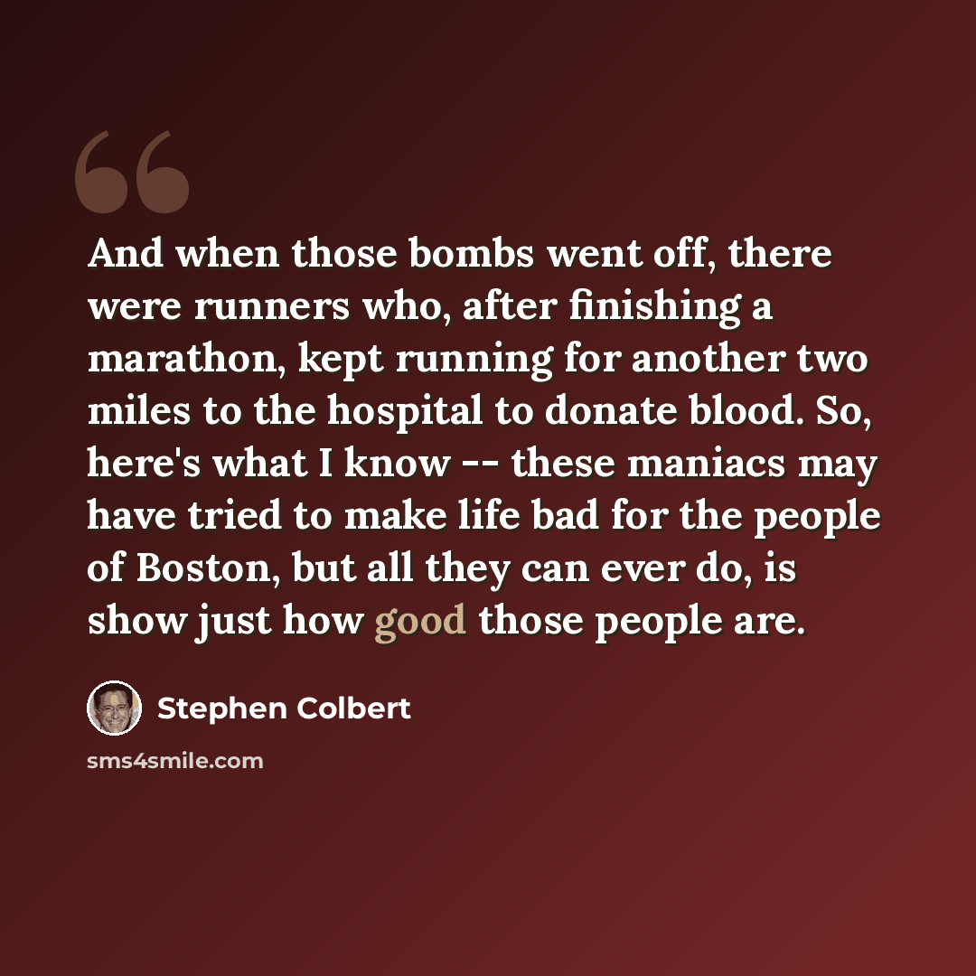 “And when those bombs went off, there were runners who, after finishing a marathon, kept running for another two miles to the hospital to donate blood. So, here's what I know -- these maniacs may have tried to make life bad for the people of Boston, but all they can ever do, is show just how good…” quote by Stephen Colbert