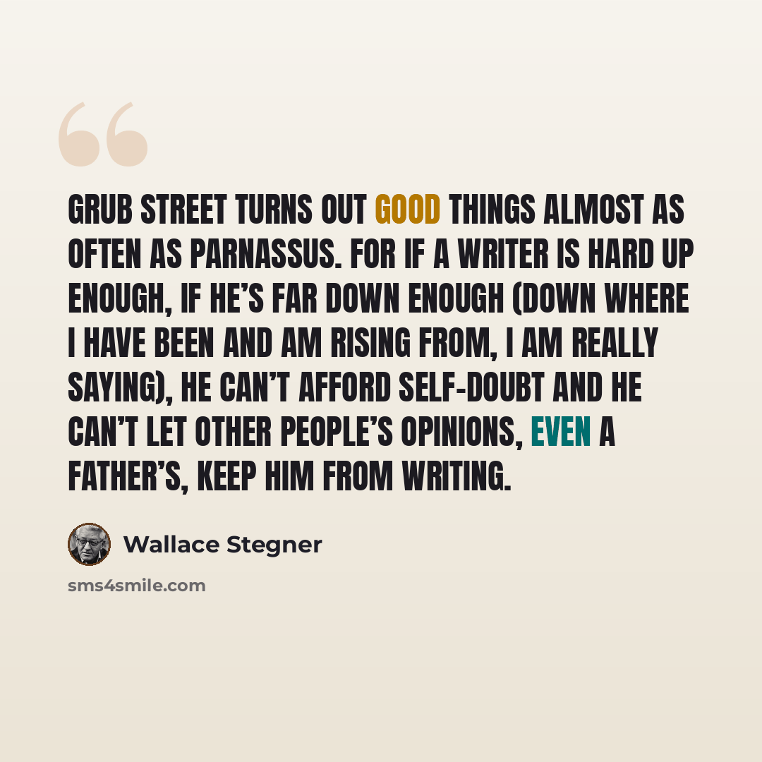 “Grub Street turns out good things almost as often as Parnassus. For if a writer is hard up enough, if he’s far down enough (down where I have been and am rising from, I am really saying), he can’t afford self-doubt and he can’t let other people’s opinions, even a father’s, keep him from writing.” quote by Wallace Stegner