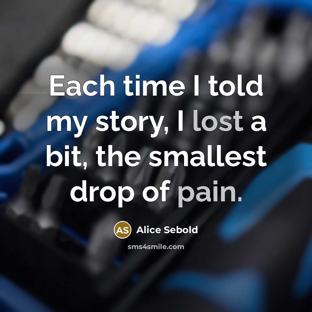 “Each time I told my story, I lost a bit, the smallest drop of pain.” quote by Alice Sebold