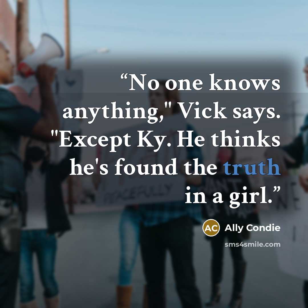 “No one knows anything," Vick says. "Except Ky. He thinks he's found the truth in a girl.” quote by Ally Condie