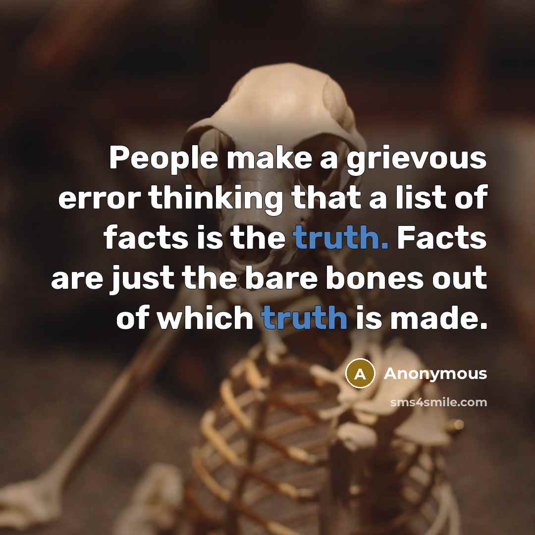 “People make a grievous error thinking that a list of facts is the truth. Facts are just the bare bones out of which truth is made.” quote by Anonymous