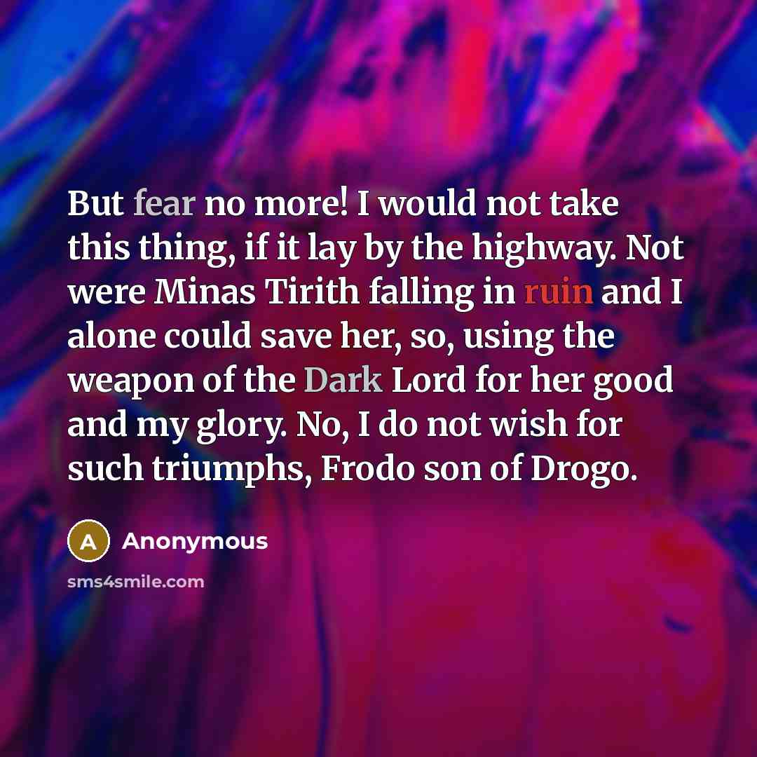 “But fear no more! I would not take this thing, if it lay by the highway. Not were Minas Tirith falling in ruin and I alone could save her, so, using the weapon of the Dark Lord for her good and my glory. No, I do not wish for such triumphs, Frodo son of Drogo.” quote by Anonymous