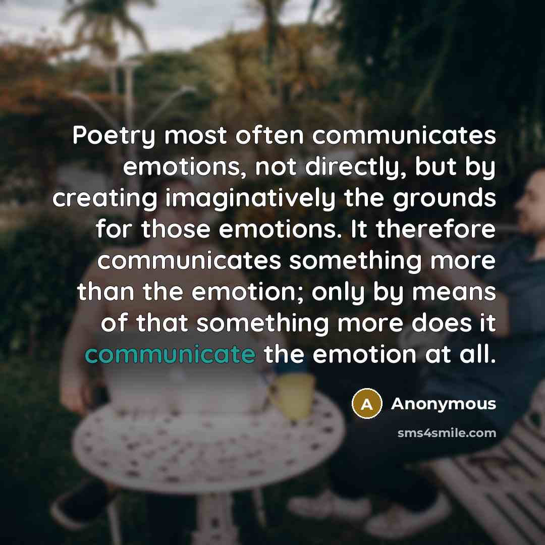“Poetry most often communicates emotions, not directly, but by creating imaginatively the grounds for those emotions. It therefore communicates something more than the emotion; only by means of that something more does it communicate the emotion at all.” quote by Anonymous