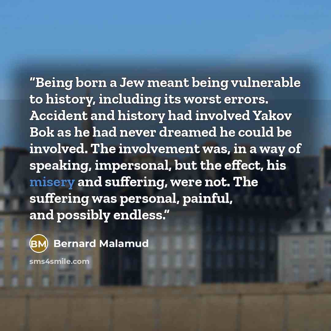 “Being born a Jew meant being vulnerable to history, including its worst errors. Accident and history had involved Yakov Bok as he had never dreamed he could be involved. The involvement was, in a way of speaking, impersonal, but the effect, his misery and suffering, were not. The suffering was…” quote by Bernard Malamud