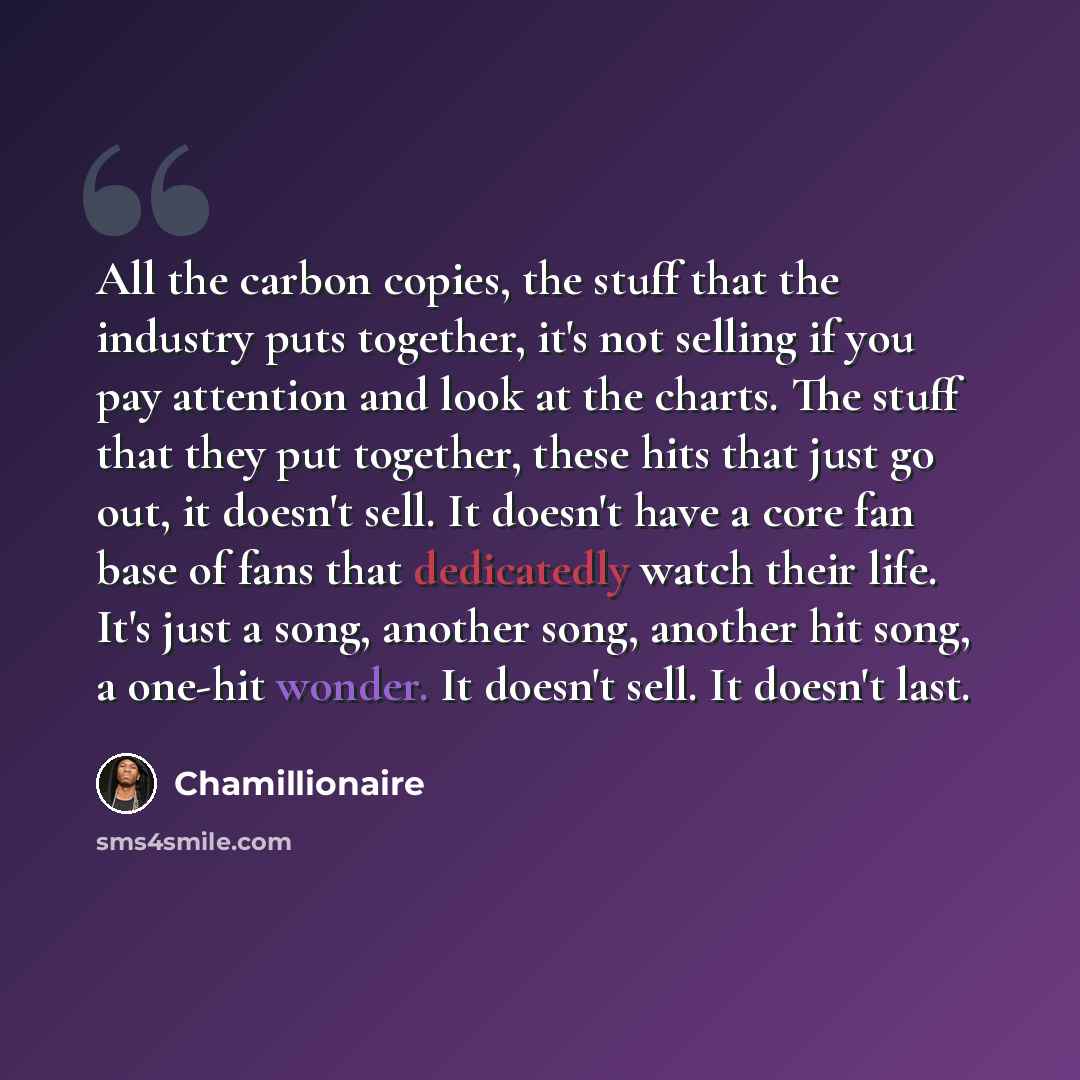 “All the carbon copies, the stuff that the industry puts together, it's not selling if you pay attention and look at the charts. The stuff that they put together, these hits that just go out, it doesn't sell. It doesn't have a core fan base of fans that dedicatedly watch their life. It's just a…” quote by Chamillionaire