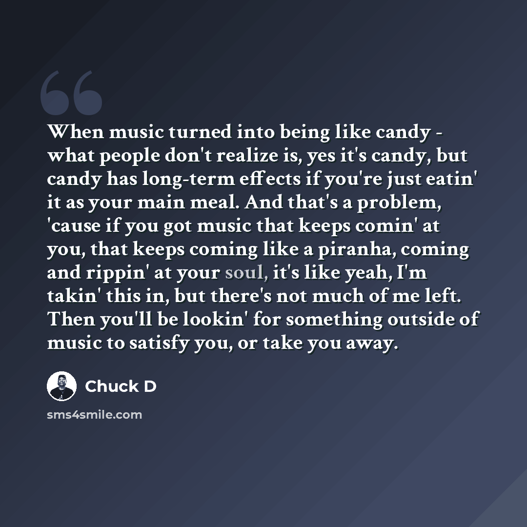 “When music turned into being like candy - what people don't realize is, yes it's candy, but candy has long-term effects if you're just eatin' it as your main meal. And that's a problem, 'cause if you got music that keeps comin' at you, that keeps coming like a piranha, coming and rippin' at your…” quote by Chuck D