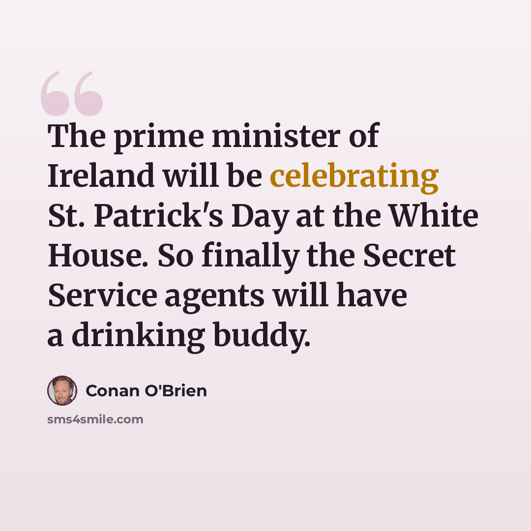 “The prime minister of Ireland will be celebrating St. Patrick's Day at the White House. So finally the Secret Service agents will have a drinking buddy.” quote by Conan O'Brien