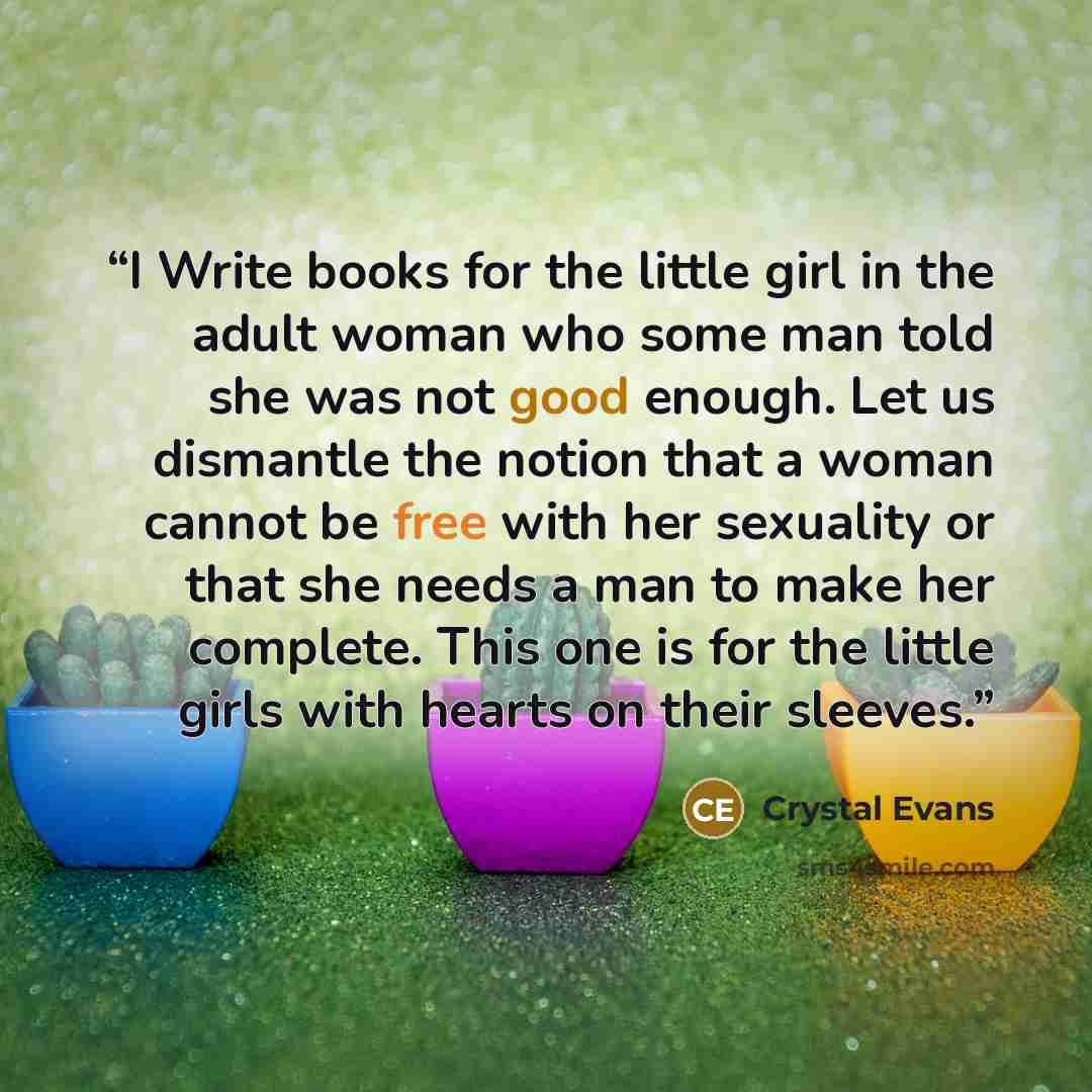 “I Write books for the little girl in the adult woman who some man told she was not good enough. Let us dismantle the notion that a woman cannot be free with her sexuality or that she needs a man to make her complete. This one is for the little girls with hearts on their sleeves.” quote by Crystal Evans
