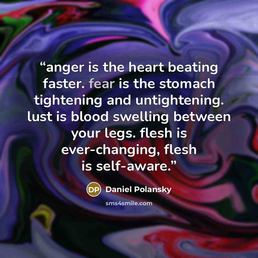 “anger is the heart beating faster. fear is the stomach tightening and untightening. lust is blood swelling between your legs. flesh is ever-changing, flesh is self-aware.” quote by Daniel Polansky