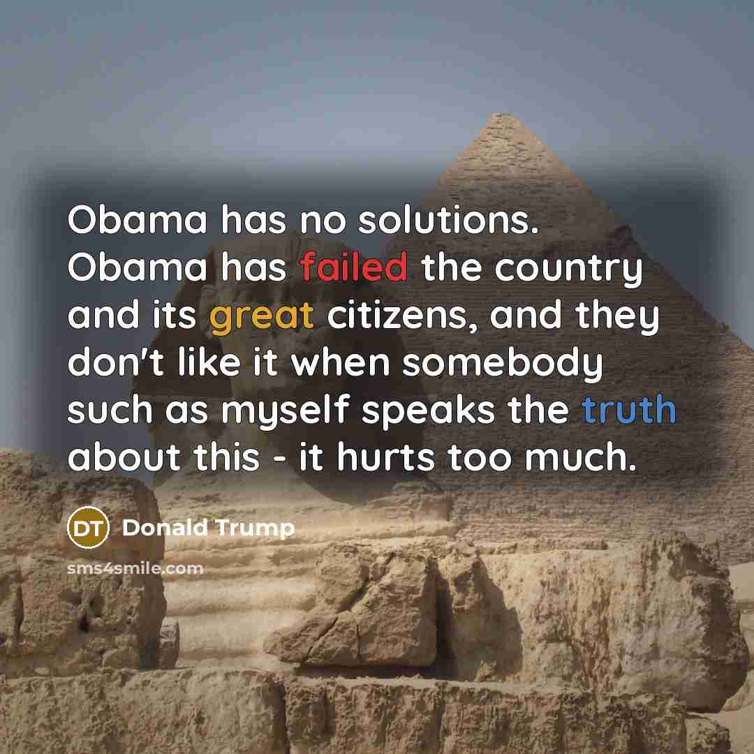 “Obama has no solutions. Obama has failed the country and its great citizens, and they don't like it when somebody such as myself speaks the truth about this - it hurts too much.” quote by Donald Trump
