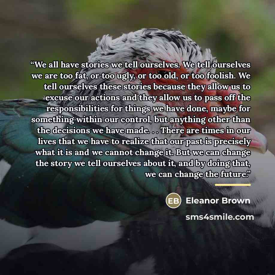 “We all have stories we tell ourselves. We tell ourselves we are too fat, or too ugly, or too old, or too foolish. We tell ourselves these stories because they allow us to excuse our actions and they allow us to pass off the responsibilities for things we have done, maybe for something within our…” quote by Eleanor Brown