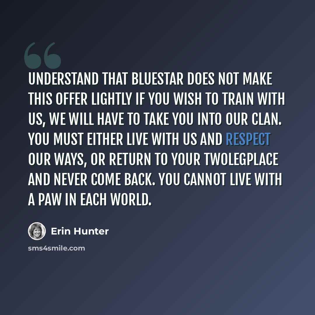 “Understand that Bluestar does not make this offer lightly if you wish to train with us, we will have to take you into our Clan. You must either live with us and respect our ways, or return to your Twolegplace and never come back. You cannot live with a paw in each world.” quote by Erin Hunter