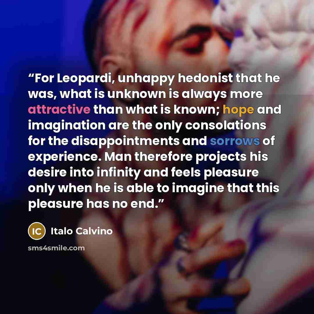 “For Leopardi, unhappy hedonist that he was, what is unknown is always more attractive than what is known; hope and imagination are the only consolations for the disappointments and sorrows of experience. Man therefore projects his desire into infinity and feels pleasure only when he is able to…” quote by Italo Calvino