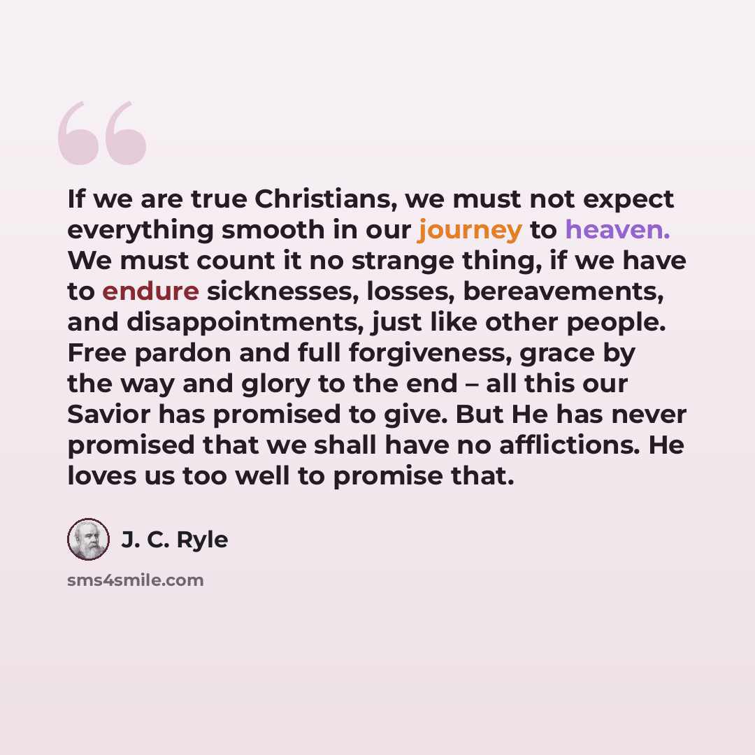 “If we are true Christians, we must not expect everything smooth in our journey to heaven. We must count it no strange thing, if we have to endure sicknesses, losses, bereavements, and disappointments, just like other people. Free pardon and full forgiveness, grace by the way and glory to the end –…” quote by J. C. Ryle