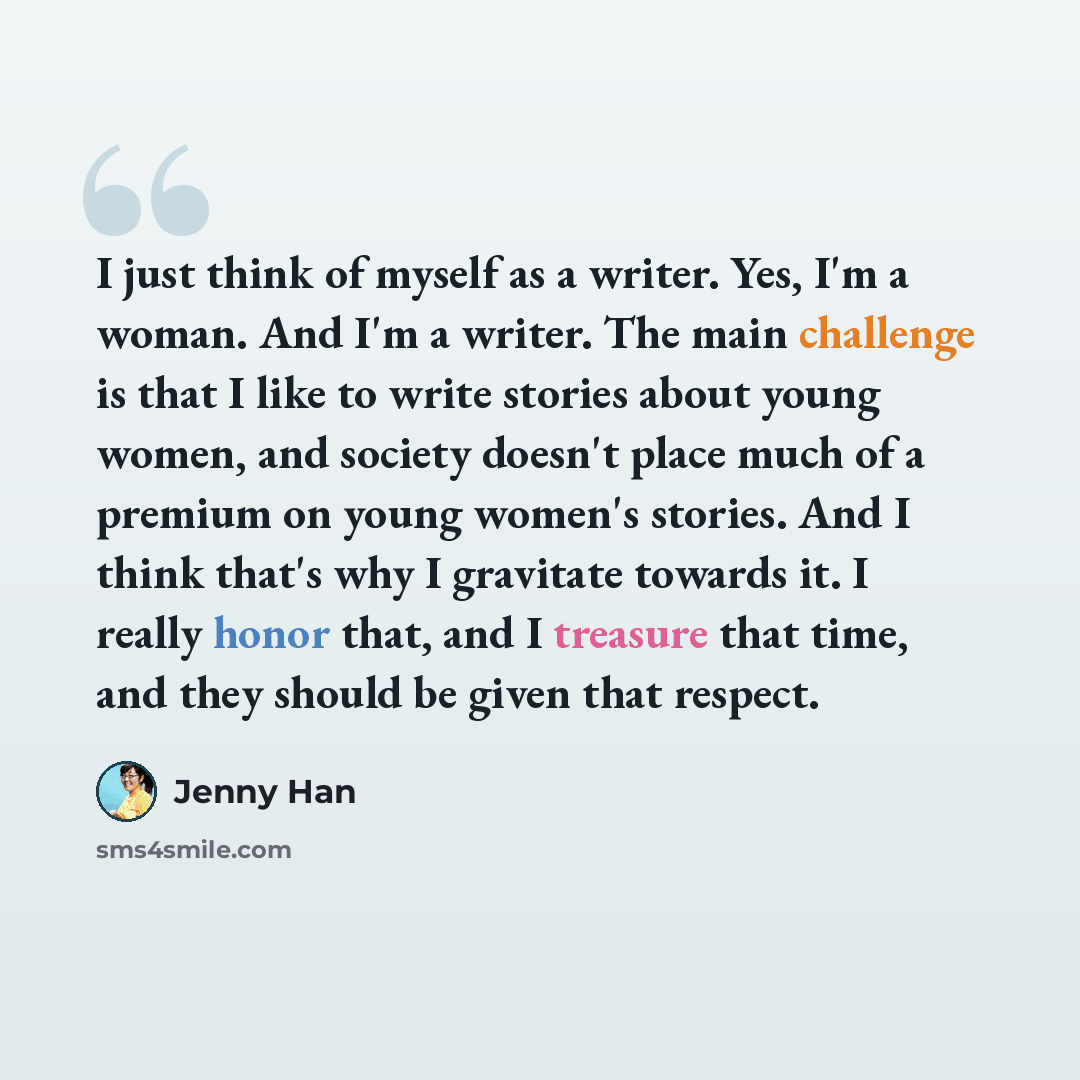 “I just think of myself as a writer. Yes, I'm a woman. And I'm a writer. The main challenge is that I like to write stories about young women, and society doesn't place much of a premium on young women's stories. And I think that's why I gravitate towards it. I really honor that, and I treasure…” quote by Jenny Han