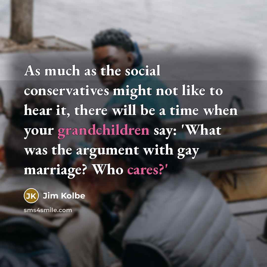 “As much as the social conservatives might not like to hear it, there will be a time when your grandchildren say: 'What was the argument with gay marriage? Who cares?'” quote by Jim Kolbe