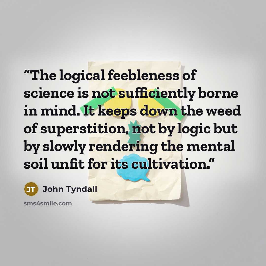 “The logical feebleness of science is not sufficiently borne in mind. It keeps down the weed of superstition, not by logic but by slowly rendering the mental soil unfit for its cultivation.” quote by John Tyndall