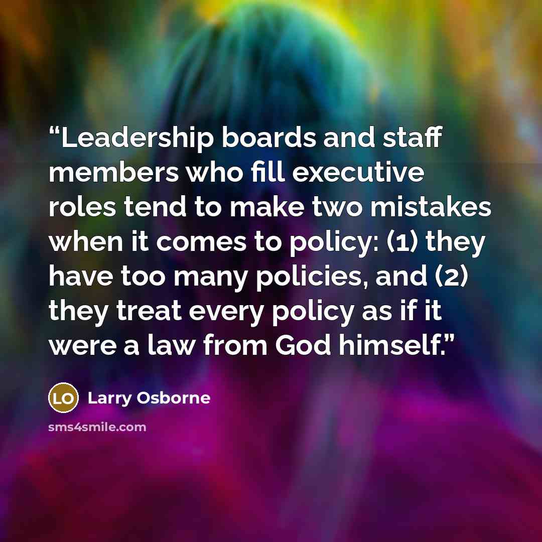 “Leadership boards and staff members who fill executive roles tend to make two mistakes when it comes to policy: (1) they have too many policies, and (2) they treat every policy as if it were a law from God himself.” quote by Larry Osborne