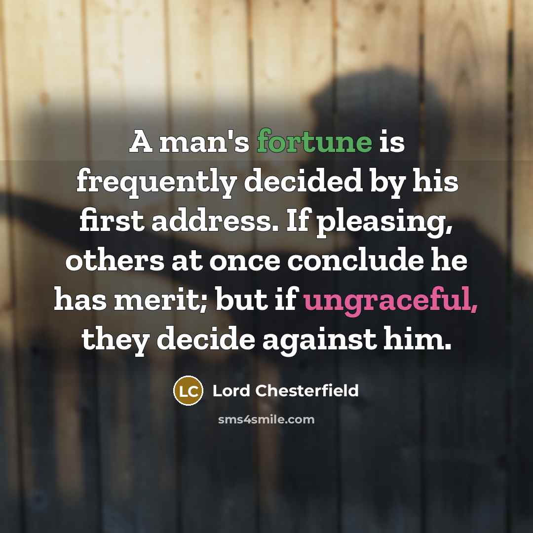 “A man's fortune is frequently decided by his first address. If pleasing, others at once conclude he has merit; but if ungraceful, they decide against him.” quote by Lord Chesterfield