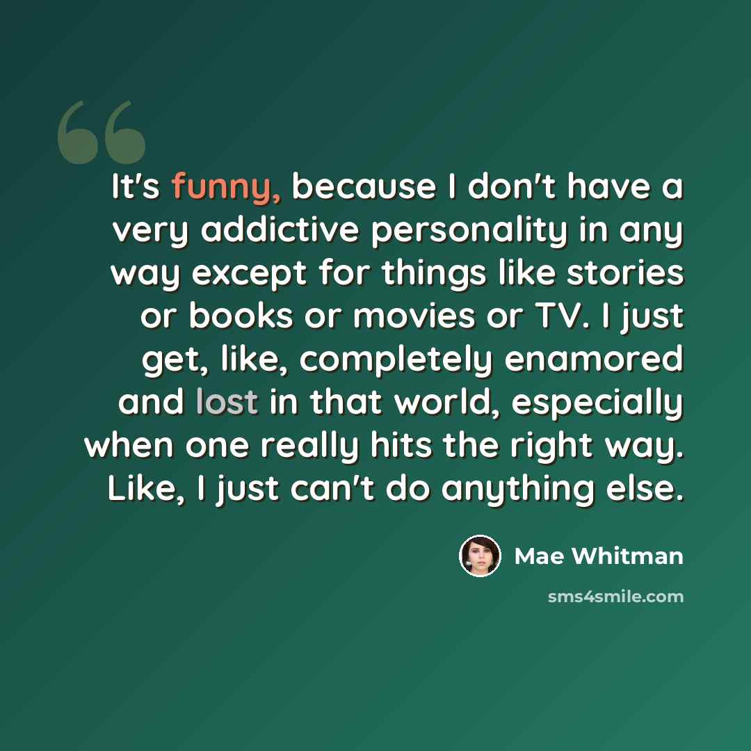 “It's funny, because I don't have a very addictive personality in any way except for things like stories or books or movies or TV. I just get, like, completely enamored and lost in that world, especially when one really hits the right way. Like, I just can't do anything else.” quote by Mae Whitman