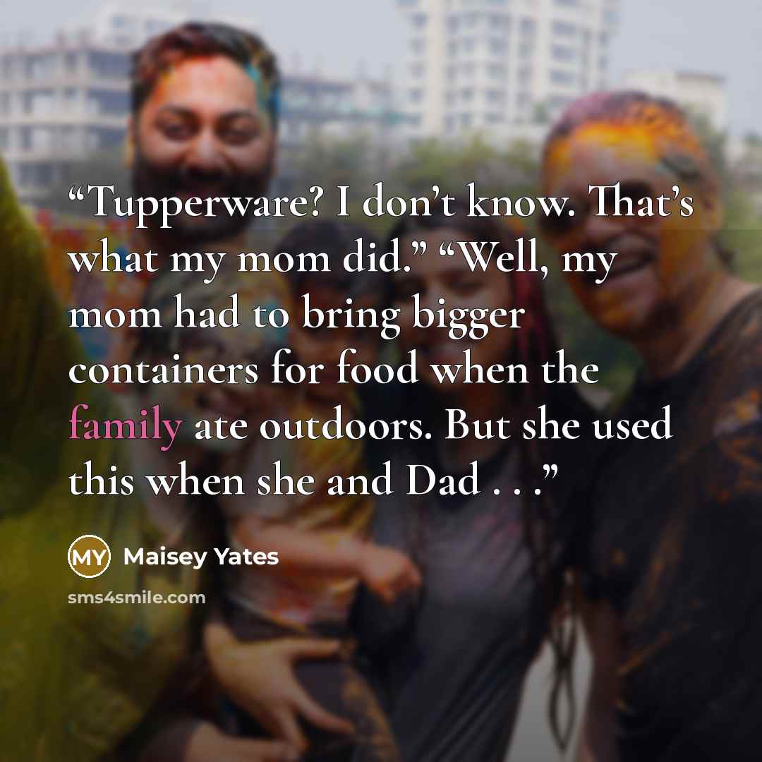 “Tupperware? I don’t know. That’s what my mom did.” “Well, my mom had to bring bigger containers for food when the family ate outdoors. But she used this when she and Dad . . .” quote by Maisey Yates