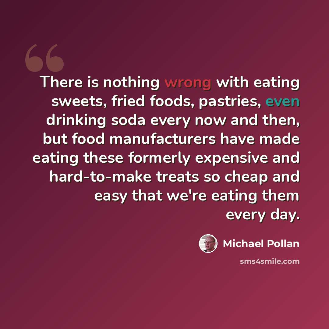 “There is nothing wrong with eating sweets, fried foods, pastries, even drinking soda every now and then, but food manufacturers have made eating these formerly expensive and hard-to-make treats so cheap and easy that we're eating them every day.” quote by Michael Pollan