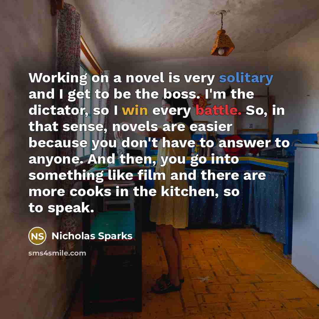 “Working on a novel is very solitary and I get to be the boss. I'm the dictator, so I win every battle. So, in that sense, novels are easier because you don't have to answer to anyone. And then, you go into something like film and there are more cooks in the kitchen, so to speak.” quote by Nicholas Sparks