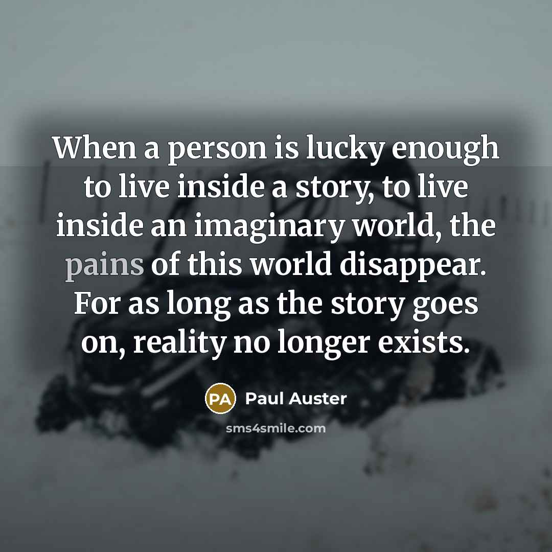 “When a person is lucky enough to live inside a story, to live inside an imaginary world, the pains of this world disappear. For as long as the story goes on, reality no longer exists.” quote by Paul Auster