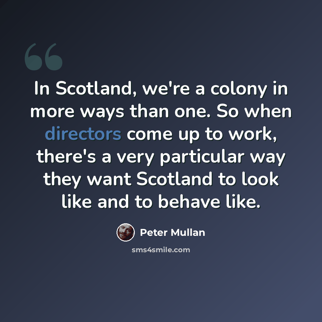 “In Scotland, we're a colony in more ways than one. So when directors come up to work, there's a very particular way they want Scotland to look like and to behave like.” quote by Peter Mullan