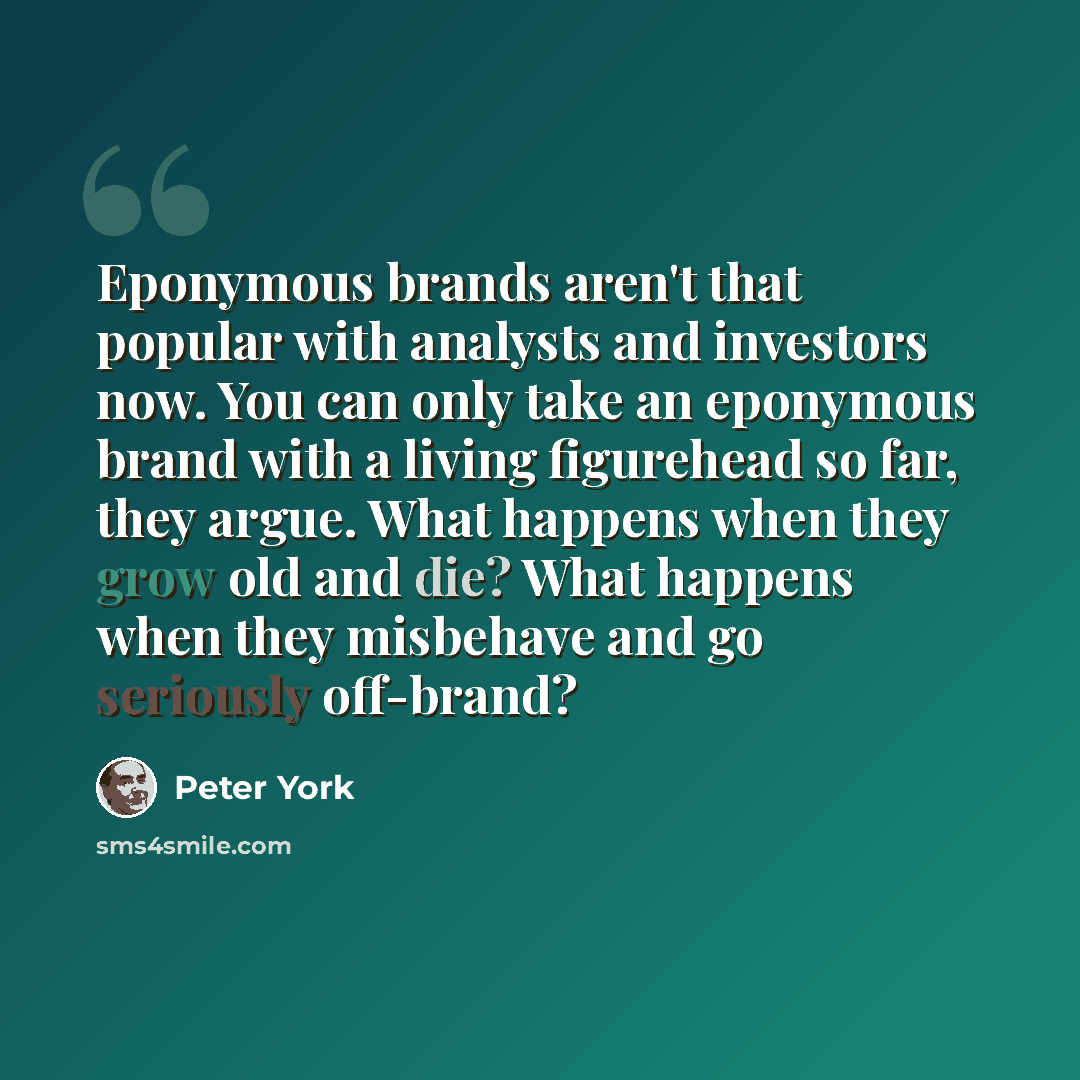 “Eponymous brands aren't that popular with analysts and investors now. You can only take an eponymous brand with a living figurehead so far, they argue. What happens when they grow old and die? What happens when they misbehave and go seriously off-brand?” quote by Peter York