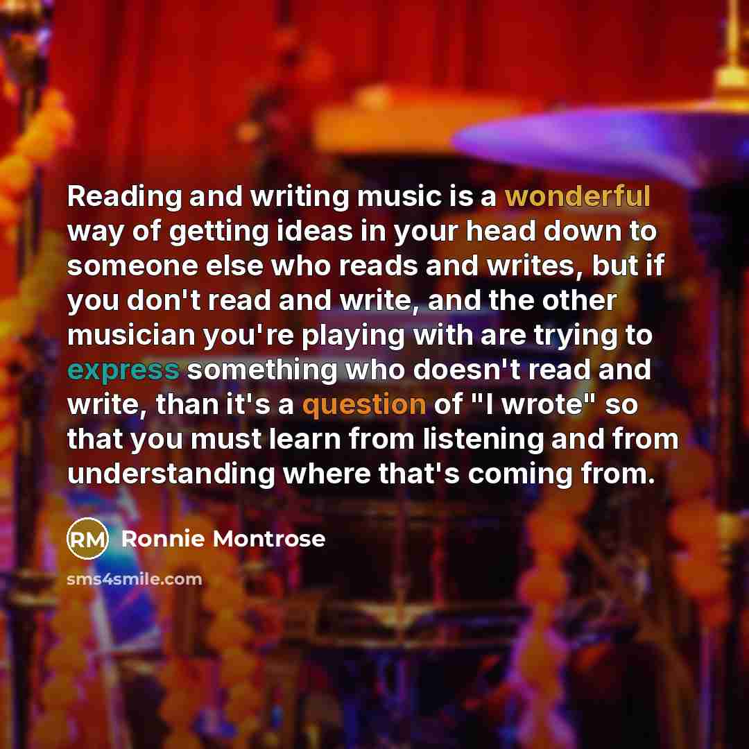 “Reading and writing music is a wonderful way of getting ideas in your head down to someone else who reads and writes, but if you don't read and write, and the other musician you're playing with are trying to express something who doesn't read and write, than it's a question of "I wrote" so that…” quote by Ronnie Montrose