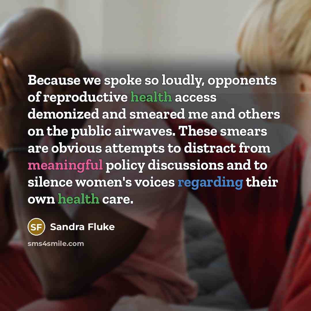 “Because we spoke so loudly, opponents of reproductive health access demonized and smeared me and others on the public airwaves. These smears are obvious attempts to distract from meaningful policy discussions and to silence women's voices regarding their own health care.” quote by Sandra Fluke