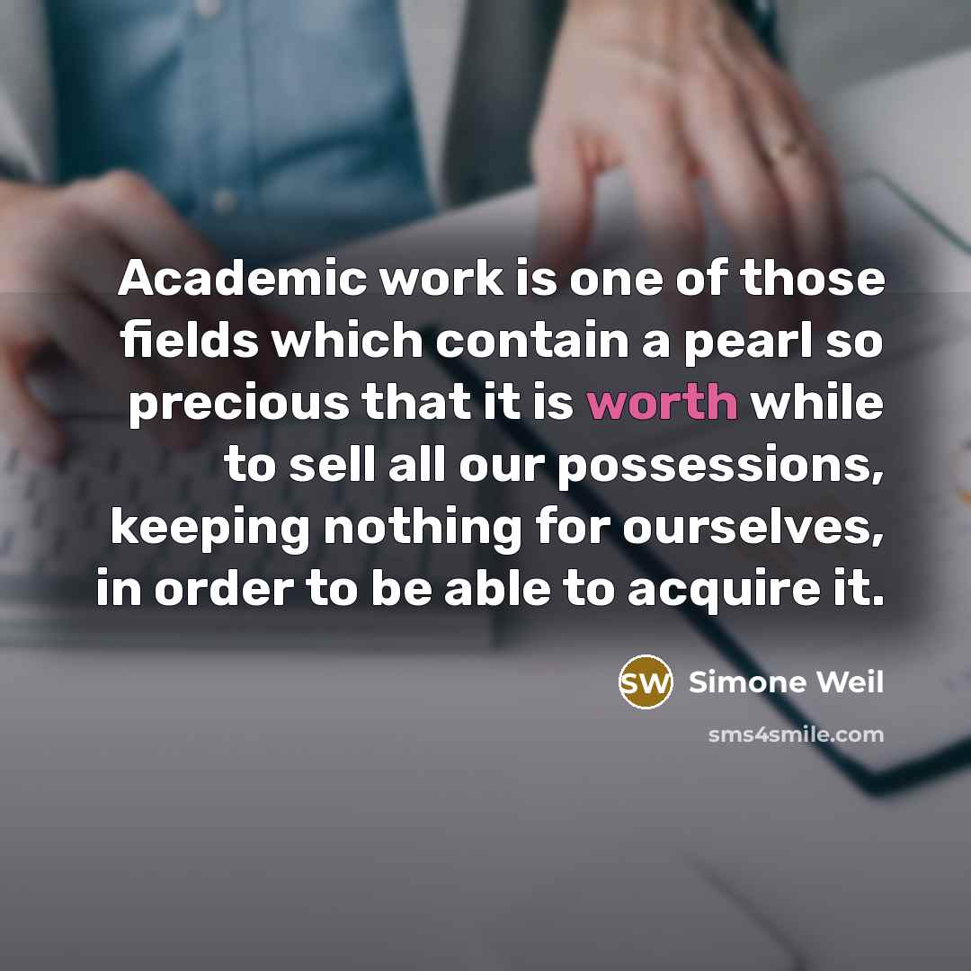 “Academic work is one of those fields which contain a pearl so precious that it is worth while to sell all our possessions, keeping nothing for ourselves, in order to be able to acquire it.” quote by Simone Weil