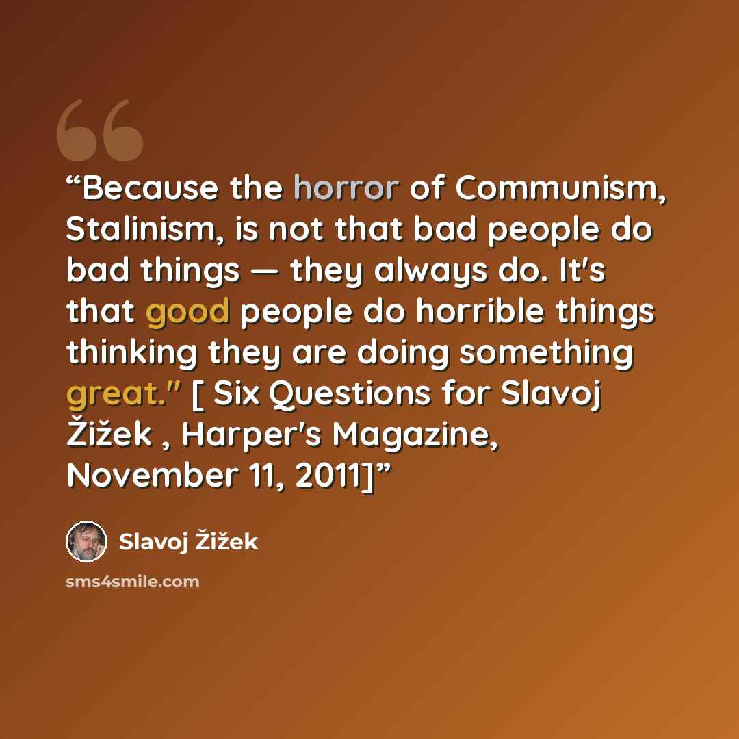 “Because the horror of Communism, Stalinism, is not that bad people do bad things — they always do. It's that good people do horrible things thinking they are doing something great." [ Six Questions for Slavoj Žižek , Harper's Magazine, November 11, 2011]” quote by Slavoj Žižek