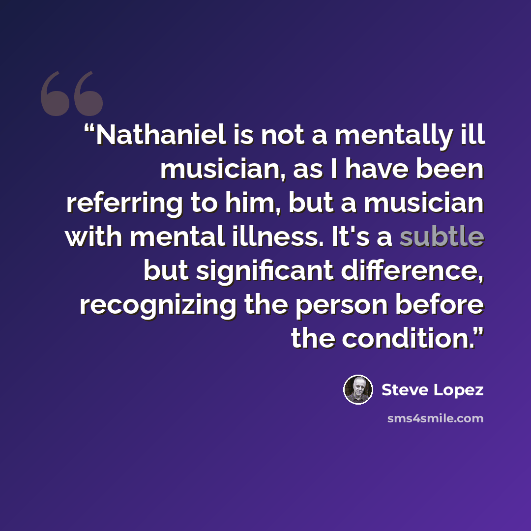 “Nathaniel is not a mentally ill musician, as I have been referring to him, but a musician with mental illness. It's a subtle but significant difference, recognizing the person before the condition.” quote by Steve Lopez