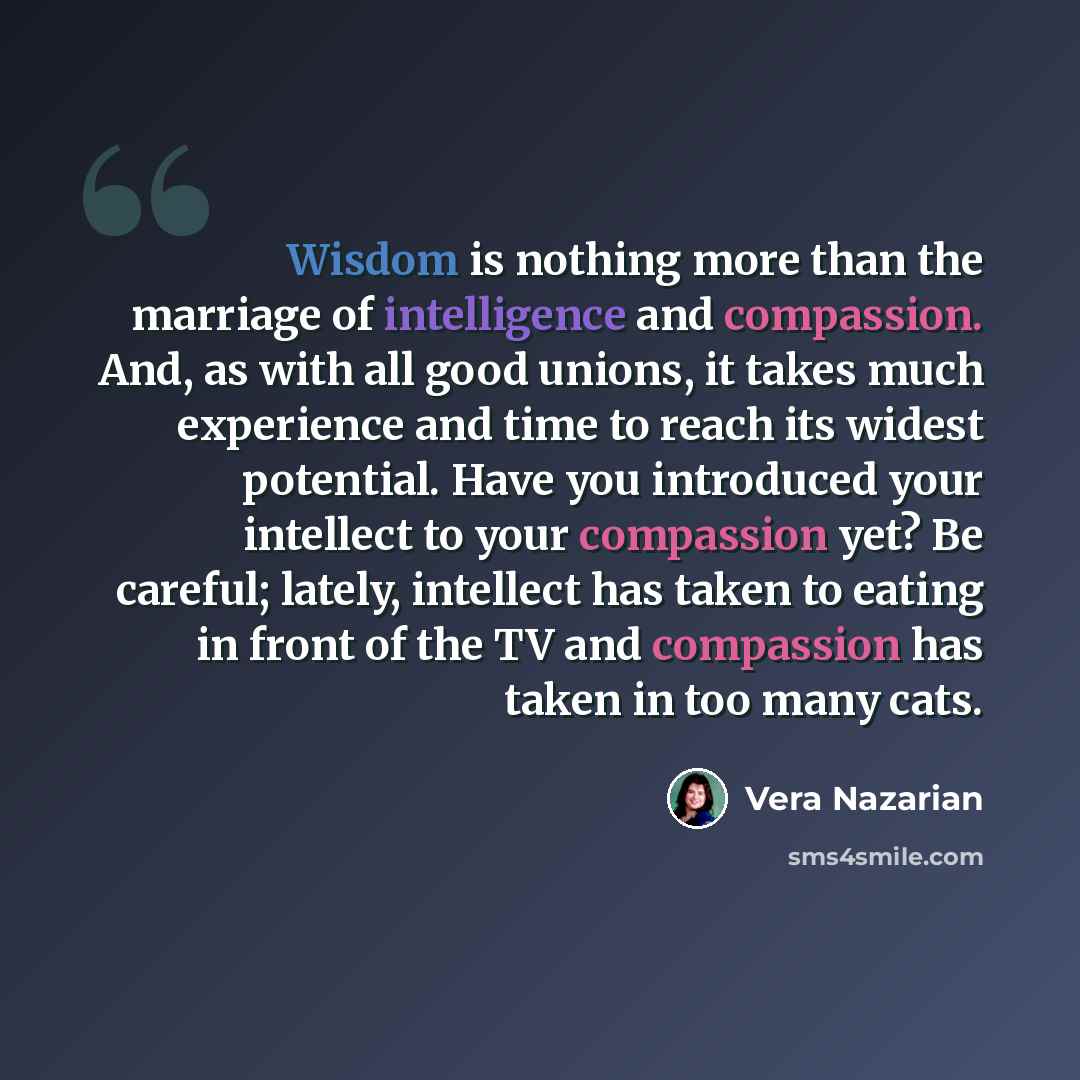 “Wisdom is nothing more than the marriage of intelligence and compassion. And, as with all good unions, it takes much experience and time to reach its widest potential. Have you introduced your intellect to your compassion yet? Be careful; lately, intellect has taken to eating in front of the TV…” quote by Vera Nazarian