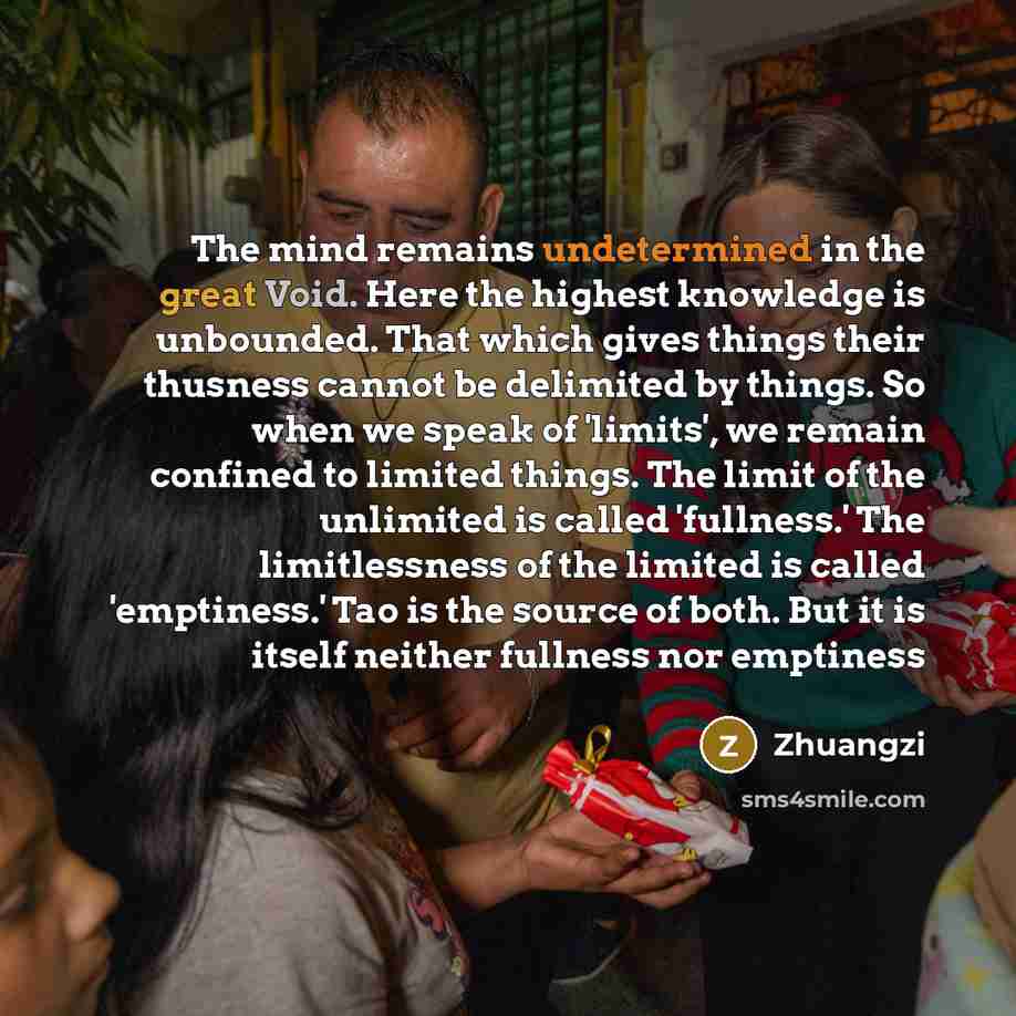 “The mind remains undetermined in the great Void. Here the highest knowledge is unbounded. That which gives things their thusness cannot be delimited by things. So when we speak of 'limits', we remain confined to limited things. The limit of the unlimited is called 'fullness.' The limitlessness of…” quote by Zhuangzi
