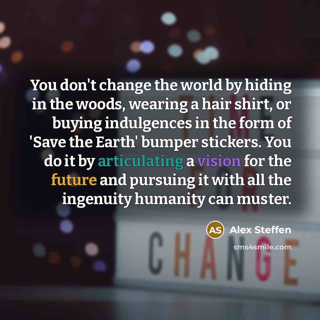 “You don't change the world by hiding in the woods, wearing a hair shirt, or buying indulgences in the form of 'Save the Earth' bumper stickers. You do it by articulating a vision for the future and pursuing it with all the ingenuity humanity can muster.” quote by Alex Steffen