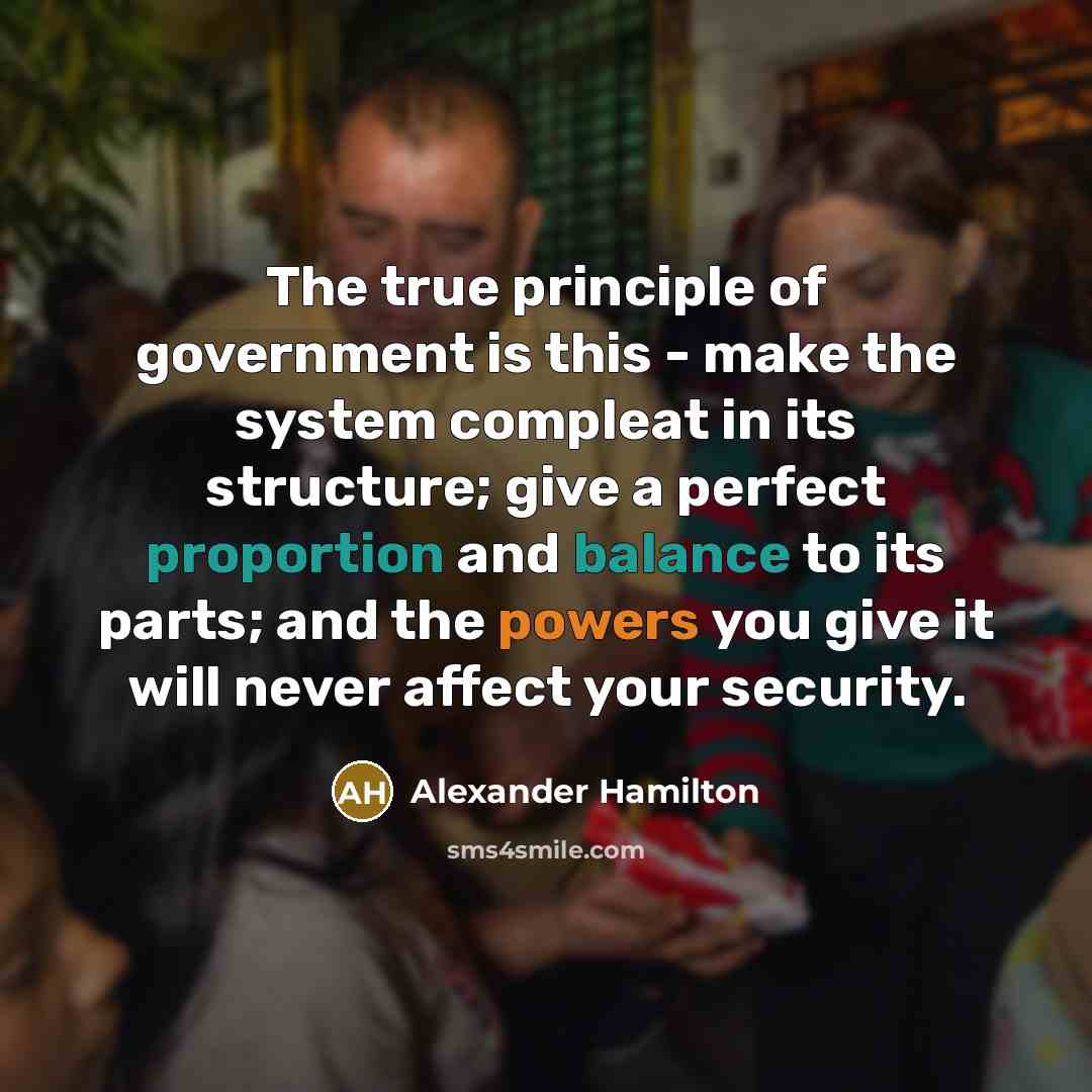 “The true principle of government is this - make the system compleat in its structure; give a perfect proportion and balance to its parts; and the powers you give it will never affect your security.” quote by Alexander Hamilton