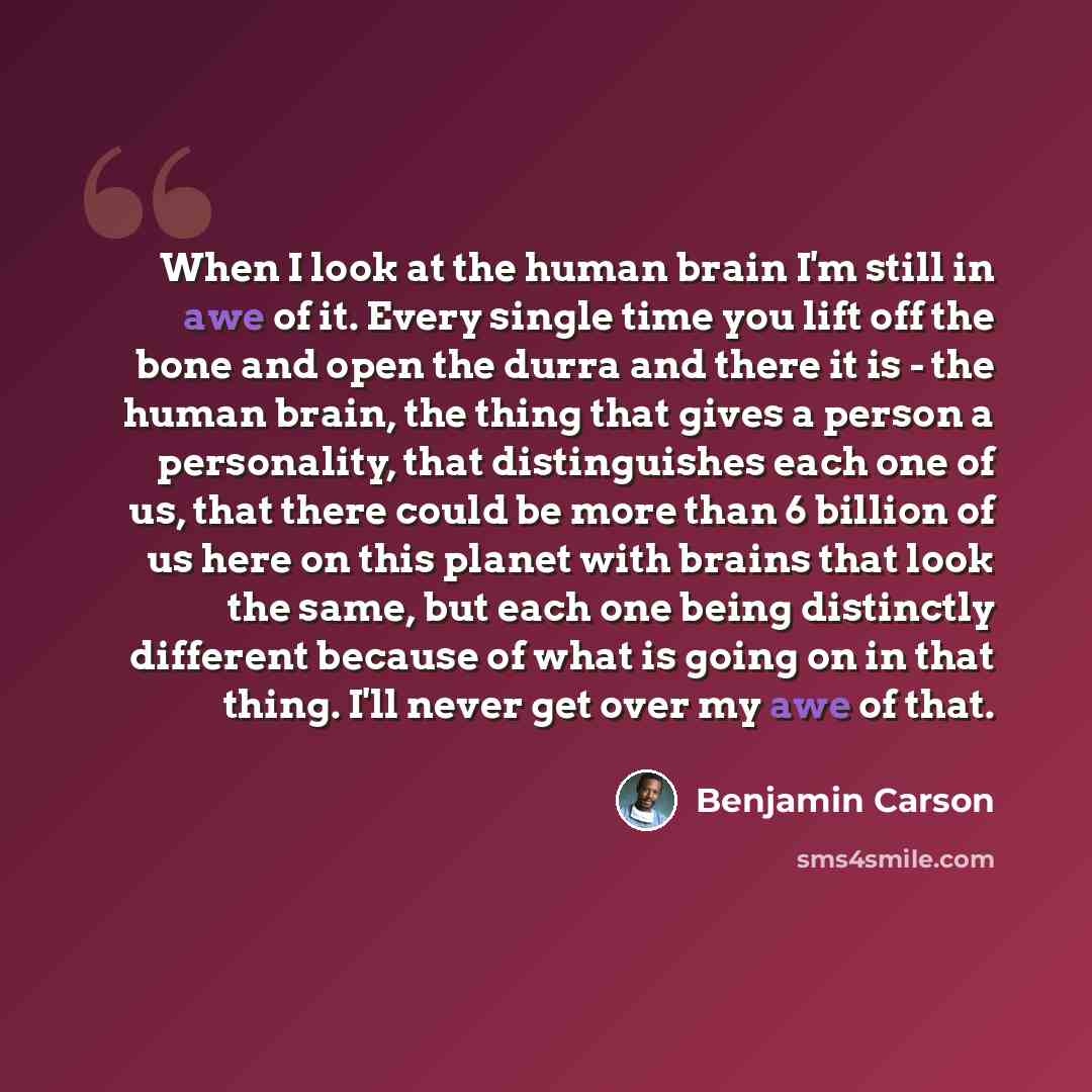 “When I look at the human brain I'm still in awe of it. Every single time you lift off the bone and open the durra and there it is - the human brain, the thing that gives a person a personality, that distinguishes each one of us, that there could be more than 6 billion of us here on this planet…” quote by Benjamin Carson