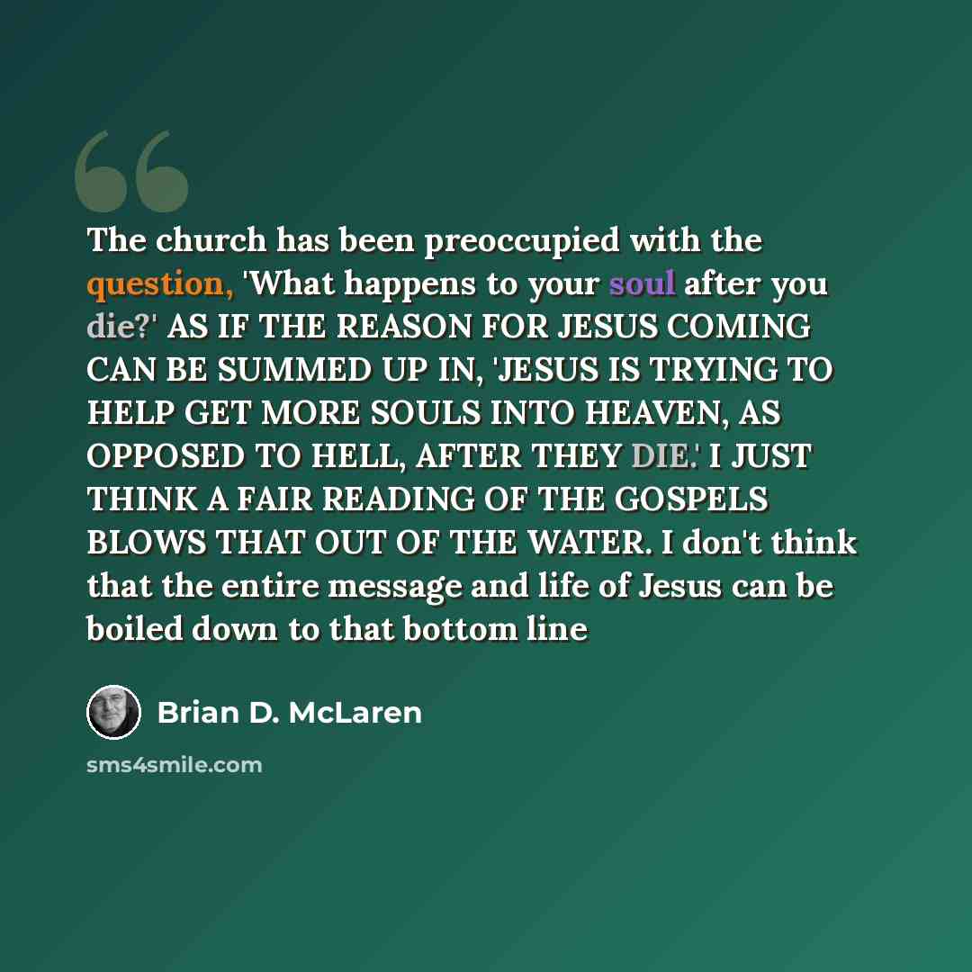 “The church has been preoccupied with the question, 'What happens to your soul after you die?' AS IF THE REASON FOR JESUS COMING CAN BE SUMMED UP IN, 'JESUS IS TRYING TO HELP GET MORE SOULS INTO HEAVEN, AS OPPOSED TO HELL, AFTER THEY DIE.' I JUST THINK A FAIR READING OF THE GOSPELS BLOWS THAT OUT…” quote by Brian D. McLaren