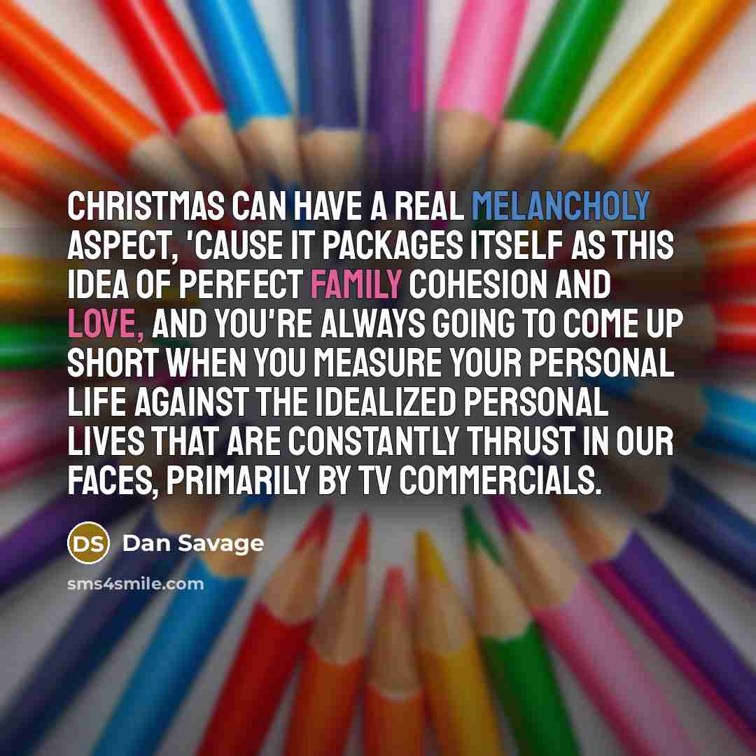 “Christmas can have a real melancholy aspect, 'cause it packages itself as this idea of perfect family cohesion and love, and you're always going to come up short when you measure your personal life against the idealized personal lives that are constantly thrust in our faces, primarily by TV…” quote by Dan Savage