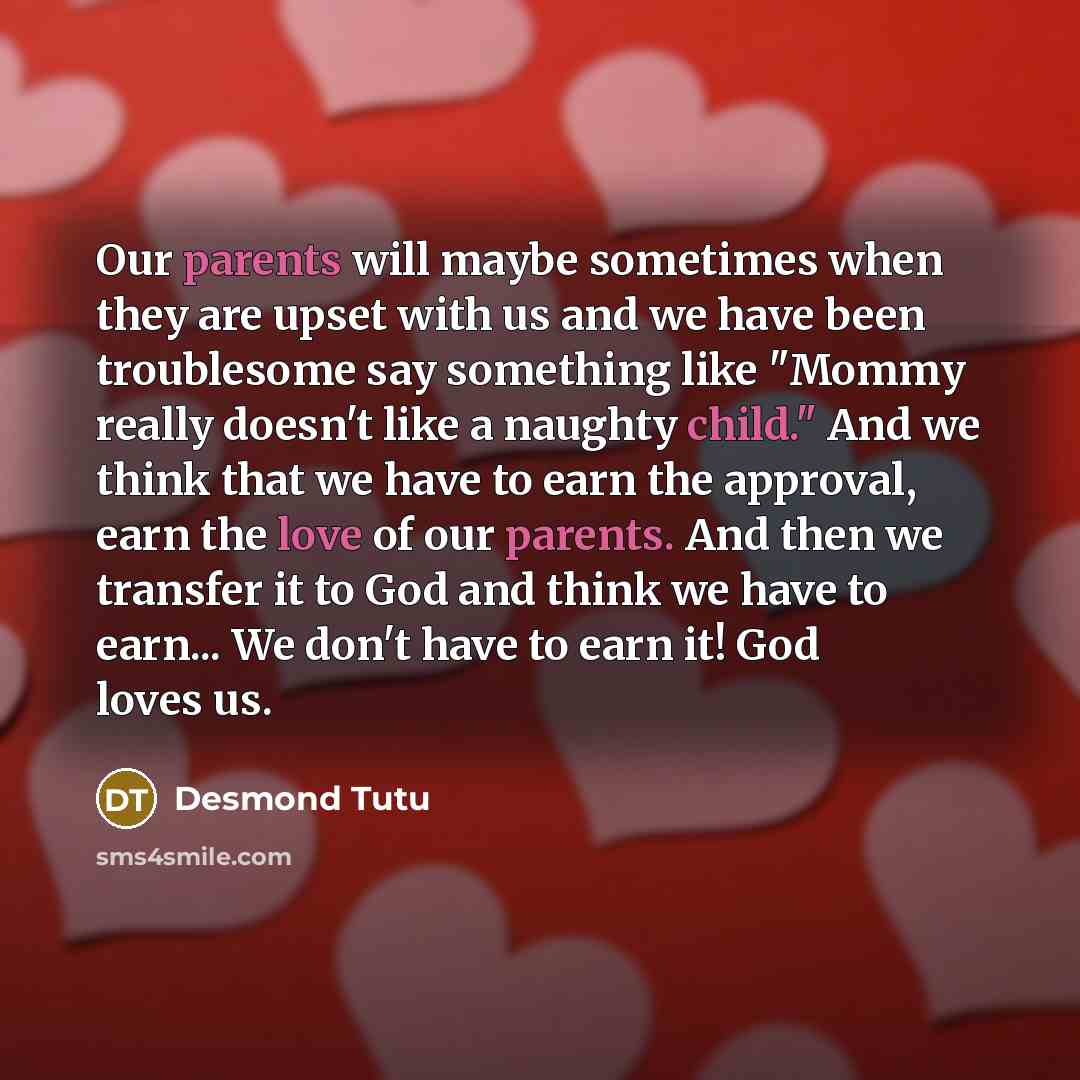 “Our parents will maybe sometimes when they are upset with us and we have been troublesome say something like "Mommy really doesn't like a naughty child." And we think that we have to earn the approval, earn the love of our parents. And then we transfer it to God and think we have to earn... We…” quote by Desmond Tutu