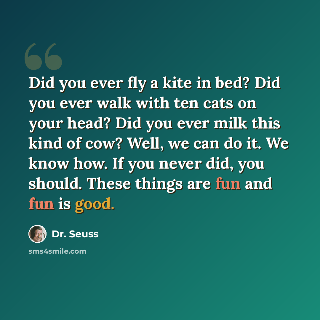 “Did you ever fly a kite in bed? Did you ever walk with ten cats on your head? Did you ever milk this kind of cow? Well, we can do it. We know how. If you never did, you should. These things are fun and fun is good.” quote by Dr. Seuss