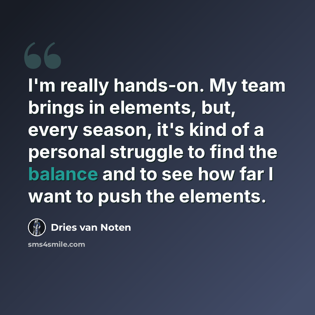 “I'm really hands-on. My team brings in elements, but, every season, it's kind of a personal struggle to find the balance and to see how far I want to push the elements.” quote by Dries van Noten