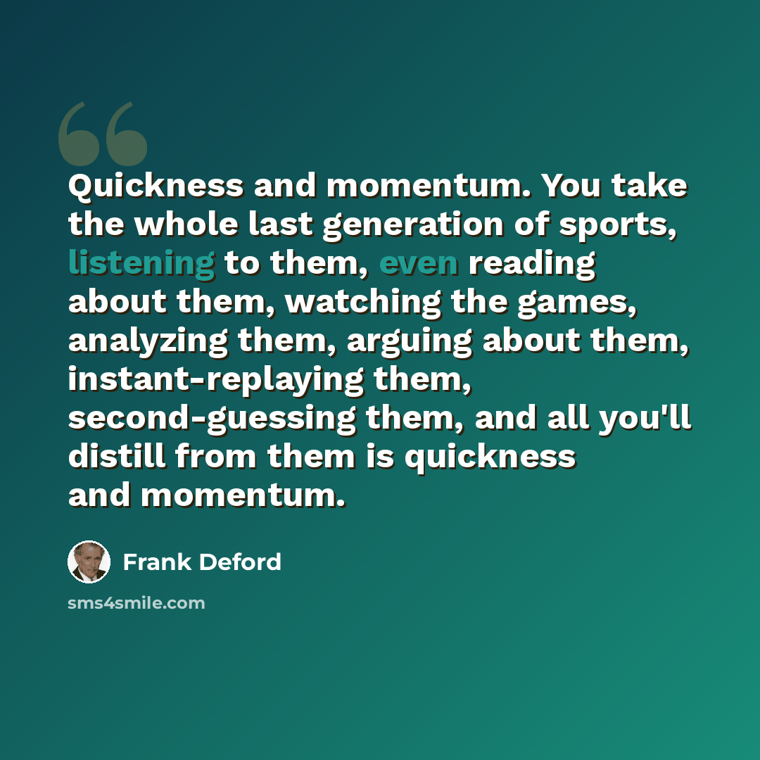 “Quickness and momentum. You take the whole last generation of sports, listening to them, even reading about them, watching the games, analyzing them, arguing about them, instant-replaying them, second-guessing them, and all you'll distill from them is quickness and momentum.” quote by Frank Deford