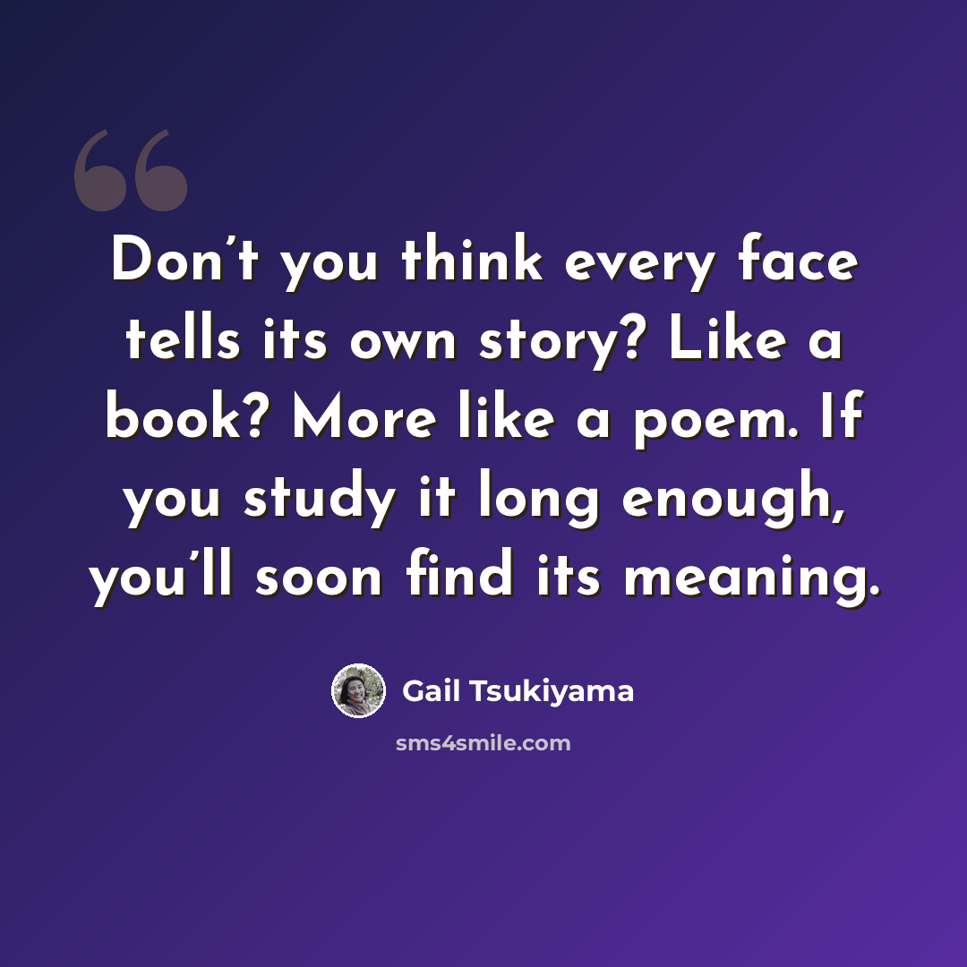 “Don’t you think every face tells its own story? Like a book? More like a poem. If you study it long enough, you’ll soon find its meaning.” quote by Gail Tsukiyama
