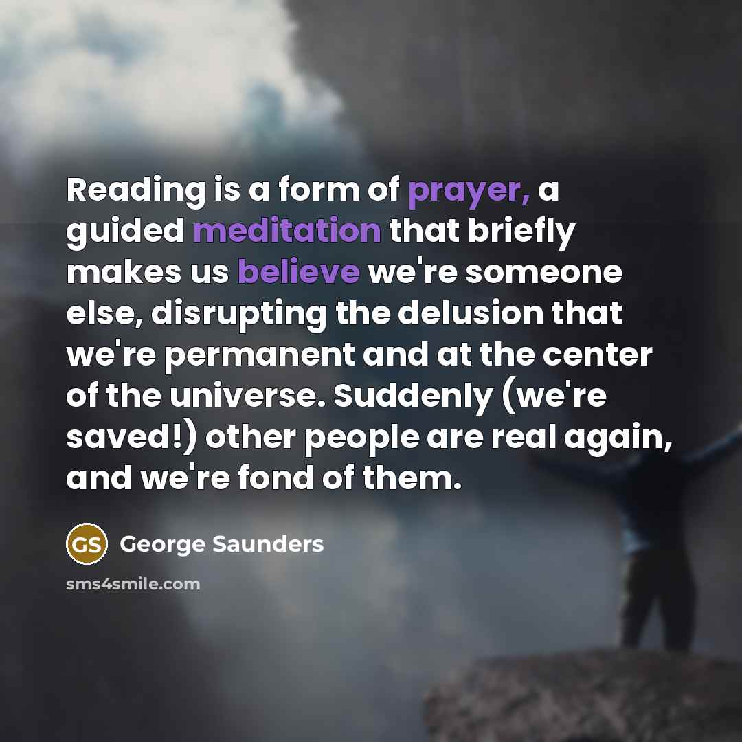 “Reading is a form of prayer, a guided meditation that briefly makes us believe we're someone else, disrupting the delusion that we're permanent and at the center of the universe. Suddenly (we're saved!) other people are real again, and we're fond of them.” quote by George Saunders