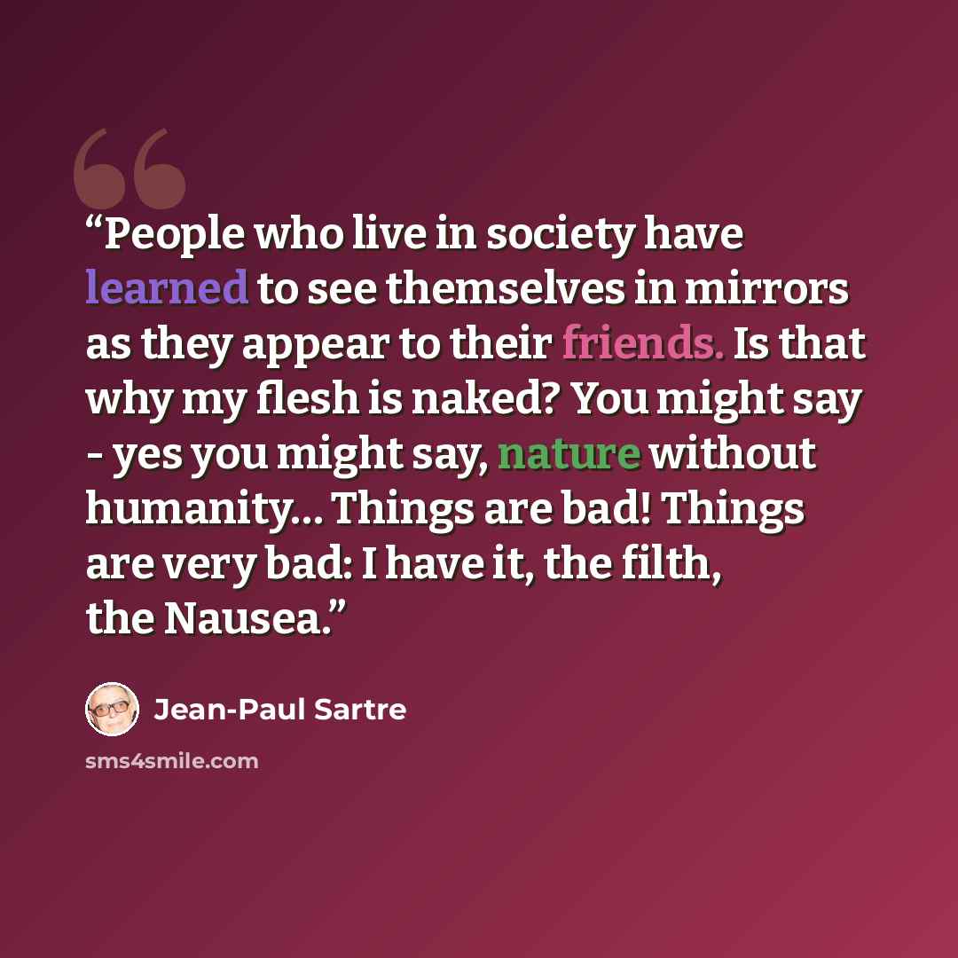 “People who live in society have learned to see themselves in mirrors as they appear to their friends. Is that why my flesh is naked? You might say - yes you might say, nature without humanity… Things are bad! Things are very bad: I have it, the filth, the Nausea.” quote by Jean-Paul Sartre
